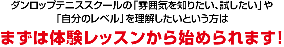 ダンロップテニススクールの「雰囲気を知りたい、試したい」や「自分のレベル」を理解したいという方は、まずは体験レッスンから始められます！